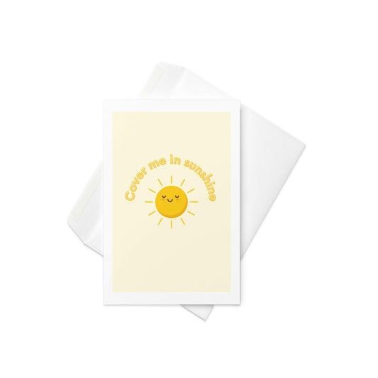 “Cover Me in Sunshine”
Design: A smiling sunshine illustration on a soft pastel yellow background, with text gently circling the sun

Brighten someone's day with this warm and whimsical card! Featuring a sweet, kawaii-style sun and the phrase “Cover Me in Sunshine,” this cheerful design is perfect for birthdays, thank yous, just-becauses, or sending a little light to someone who needs it. Uplifting, versatile, and full of golden charm.

☀️ Cute cartoon sunshine with a happy face
💛 Pastel yellow background 