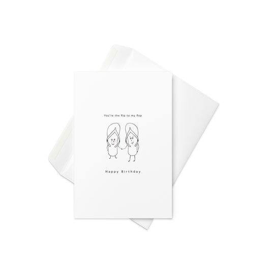  “You're the Flip to My Flop” with two cute, characterized flip-flops holding hands

Celebrate a birthday with the perfect pair! This fun card features two lovable flip-flops holding hands with a sweet, playful design, and the punny phrase “You’re the Flip to My Flop” – a clever and adorable way to wish someone special a happy birthday. Great for friends, loved ones, or anyone who’s your perfect match.

👣 Perfect for friends, partners, or any flip-flop fan
💖 Quirky, cheerful design with fun, stick-figure 